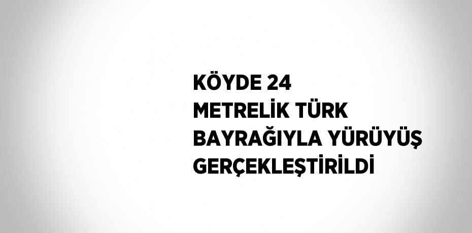 KÖYDE 24 METRELİK TÜRK BAYRAĞIYLA YÜRÜYÜŞ GERÇEKLEŞTİRİLDİ
