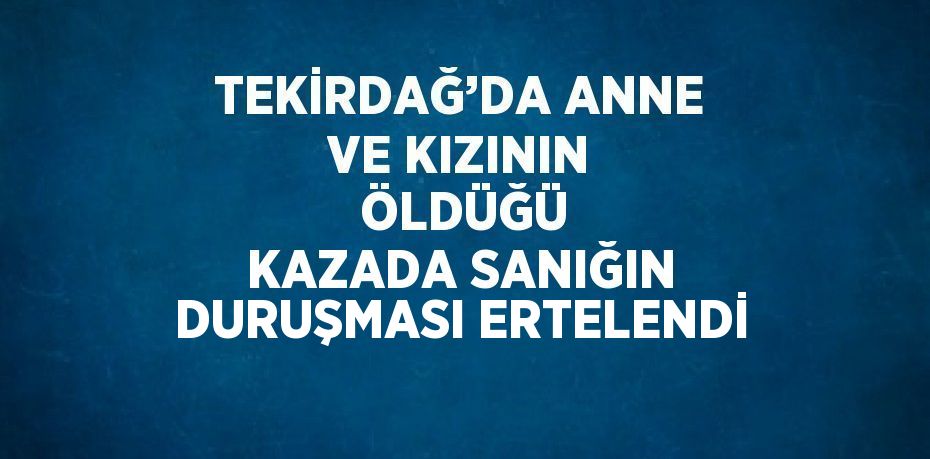TEKİRDAĞ’DA ANNE VE KIZININ  ÖLDÜĞÜ KAZADA SANIĞIN DURUŞMASI ERTELENDİ