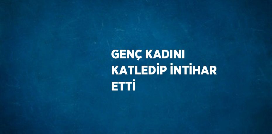 GENÇ KADINI KATLEDİP İNTİHAR ETTİ