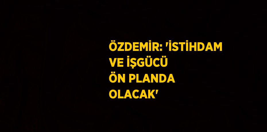 ÖZDEMİR: 'İSTİHDAM VE İŞGÜCÜ ÖN PLANDA OLACAK'