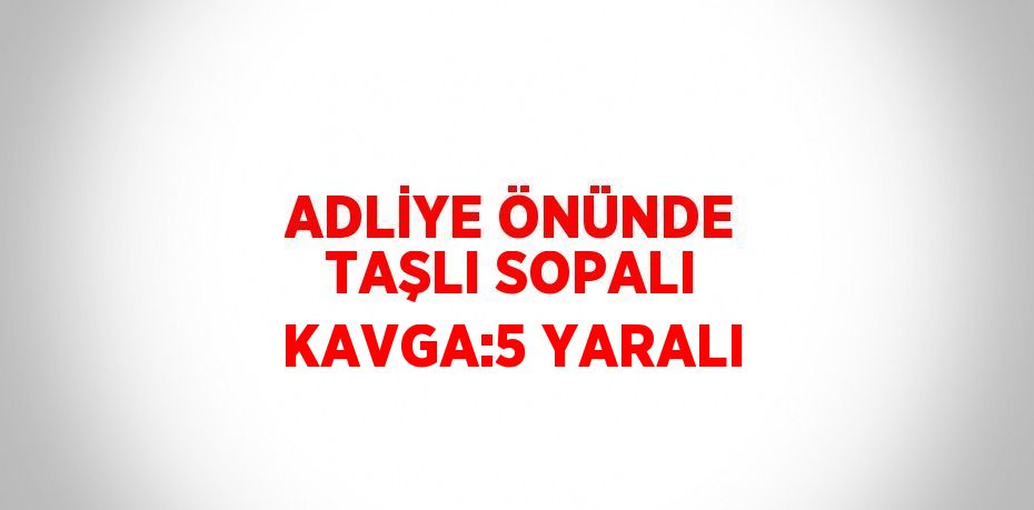 ADLİYE ÖNÜNDE TAŞLI SOPALI KAVGA:5 YARALI