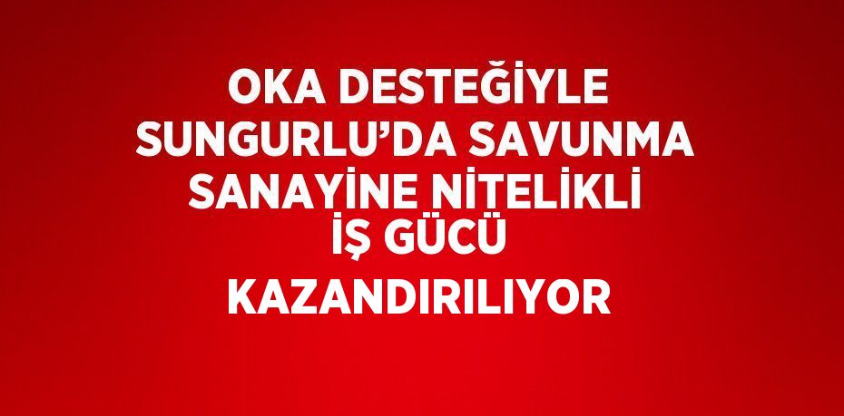 OKA DESTEĞİYLE SUNGURLU’DA SAVUNMA SANAYİNE NİTELİKLİ İŞ GÜCÜ KAZANDIRILIYOR