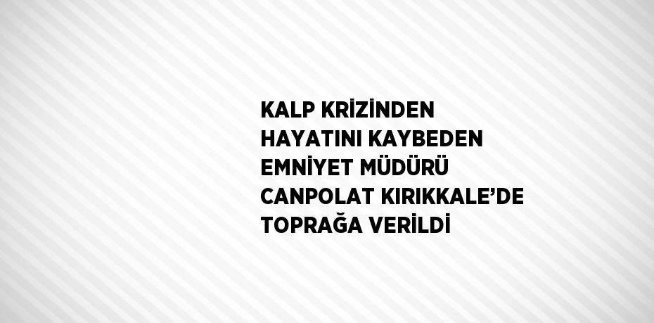 KALP KRİZİNDEN HAYATINI KAYBEDEN EMNİYET MÜDÜRÜ CANPOLAT KIRIKKALE’DE TOPRAĞA VERİLDİ