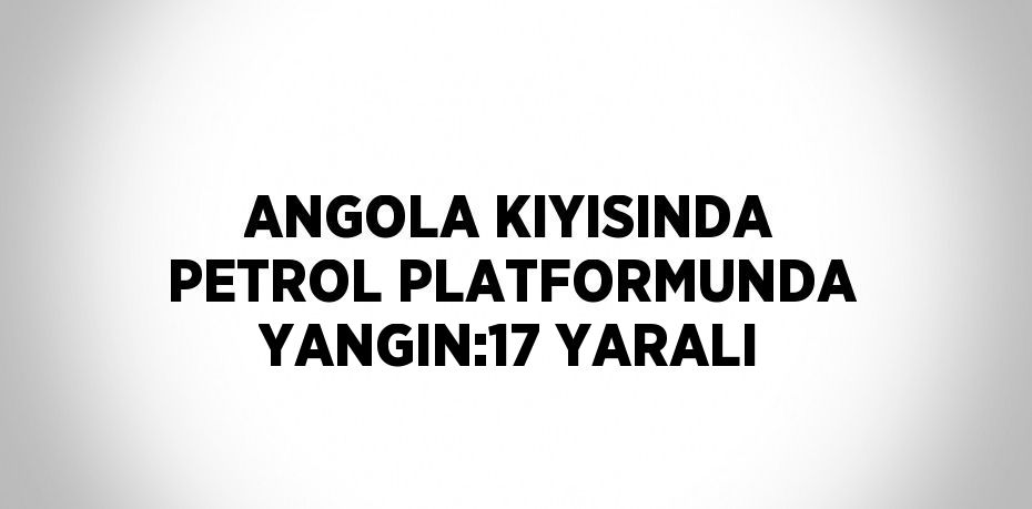 ANGOLA KIYISINDA PETROL PLATFORMUNDA YANGIN:17 YARALI