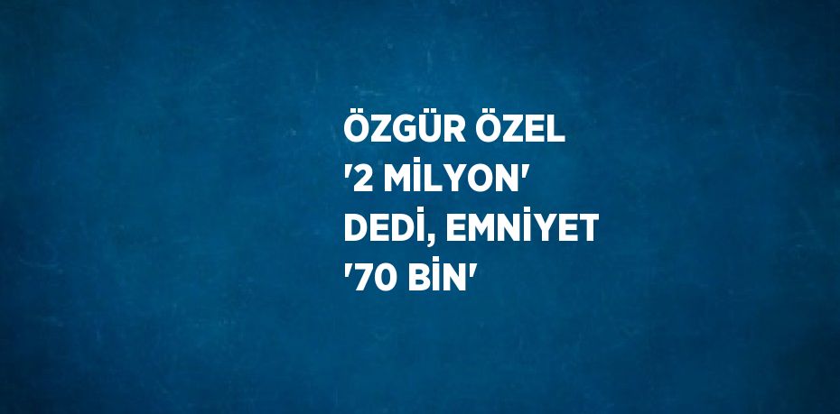 ÖZGÜR ÖZEL '2 MİLYON' DEDİ, EMNİYET '70 BİN'