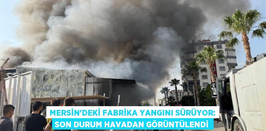 Mersin’deki fabrika yangını sürüyor: Son durum havadan görüntülendi