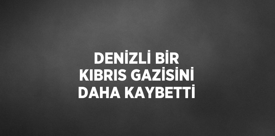 DENİZLİ BİR KIBRIS GAZİSİNİ DAHA KAYBETTİ