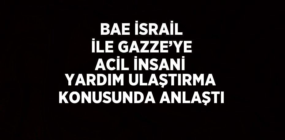 BAE İSRAİL İLE GAZZE’YE ACİL İNSANİ YARDIM ULAŞTIRMA KONUSUNDA ANLAŞTI