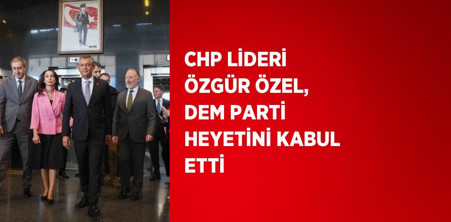 CHP LİDERİ ÖZGÜR ÖZEL, DEM PARTİ HEYETİNİ KABUL ETTİ