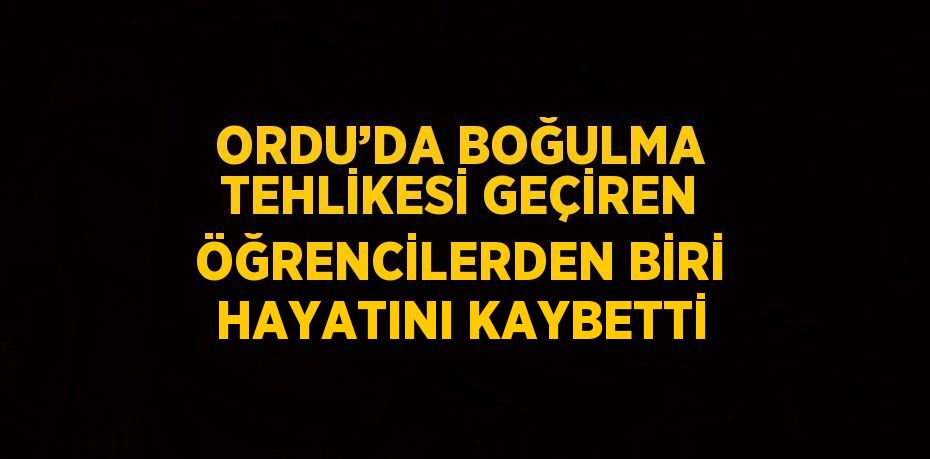ORDU’DA BOĞULMA TEHLİKESİ GEÇİREN ÖĞRENCİLERDEN BİRİ HAYATINI KAYBETTİ
