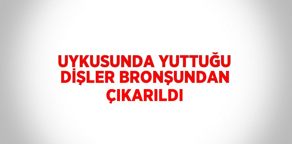 UYKUSUNDA YUTTUĞU DİŞLER BRONŞUNDAN ÇIKARILDI