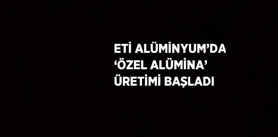 ETİ ALÜMİNYUM’DA ‘ÖZEL ALÜMİNA’ ÜRETİMİ BAŞLADI