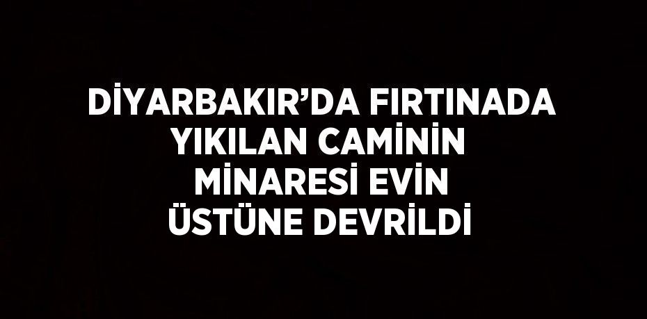 DİYARBAKIR’DA FIRTINADA YIKILAN CAMİNİN MİNARESİ EVİN ÜSTÜNE DEVRİLDİ