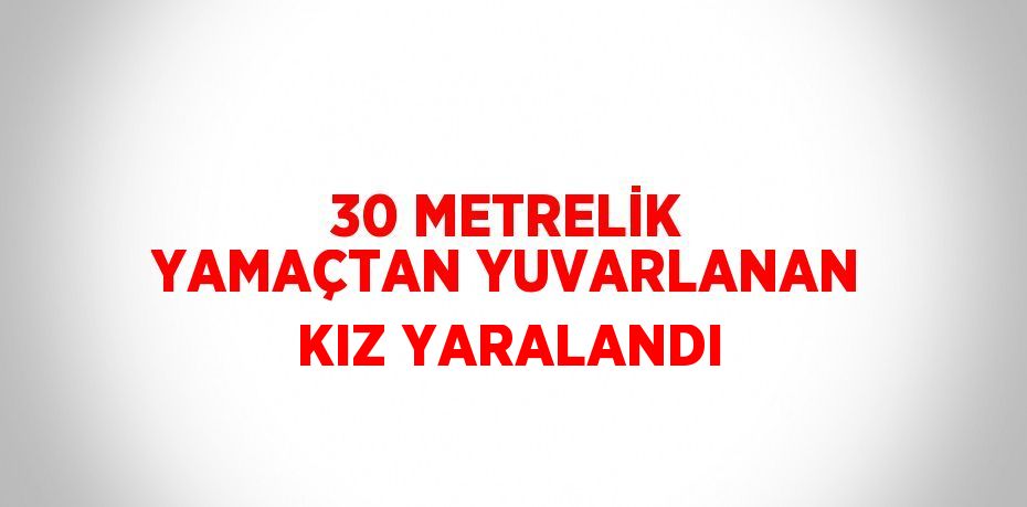 30 METRELİK YAMAÇTAN YUVARLANAN KIZ YARALANDI