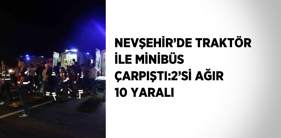 NEVŞEHİR’DE TRAKTÖR İLE MİNİBÜS ÇARPIŞTI:2’Sİ AĞIR 10 YARALI