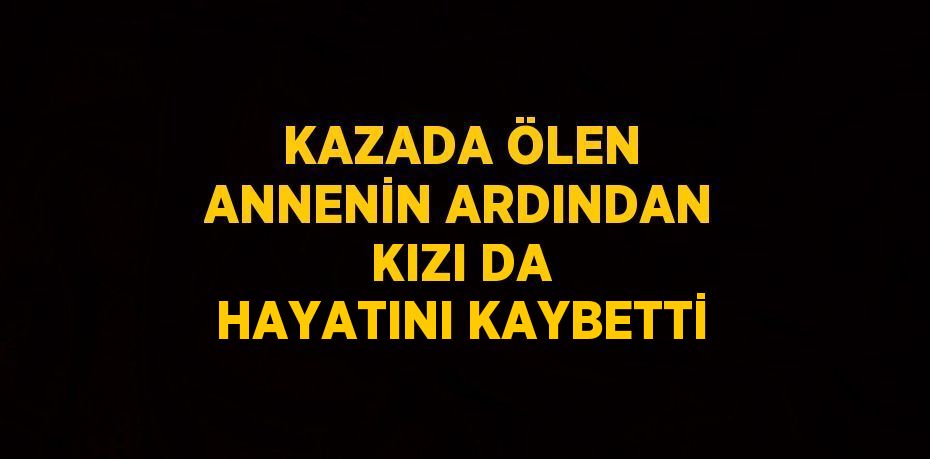 KAZADA ÖLEN ANNENİN ARDINDAN KIZI DA HAYATINI KAYBETTİ