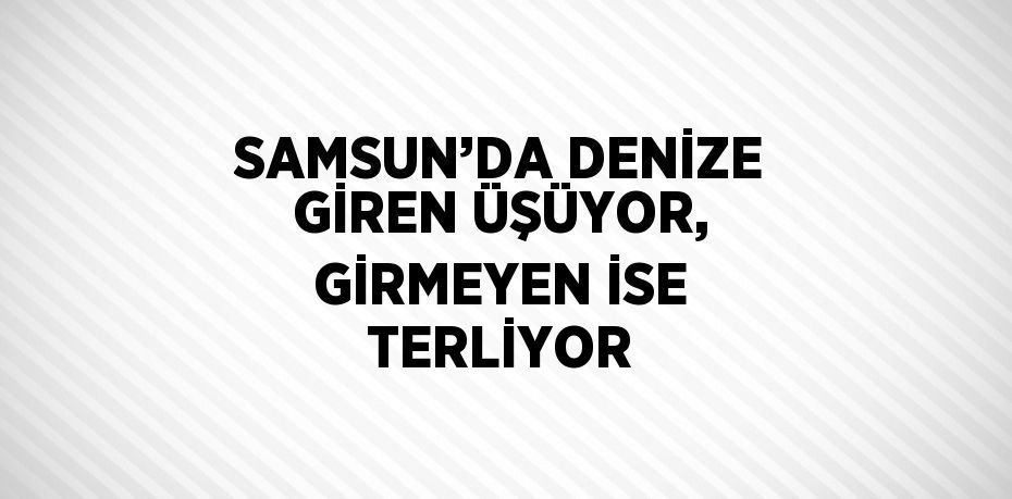 SAMSUN’DA DENİZE GİREN ÜŞÜYOR, GİRMEYEN İSE TERLİYOR