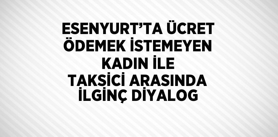 ESENYURT’TA ÜCRET ÖDEMEK İSTEMEYEN KADIN İLE TAKSİCİ ARASINDA İLGİNÇ DİYALOG