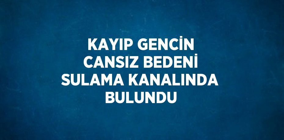 KAYIP GENCİN CANSIZ BEDENİ SULAMA KANALINDA BULUNDU