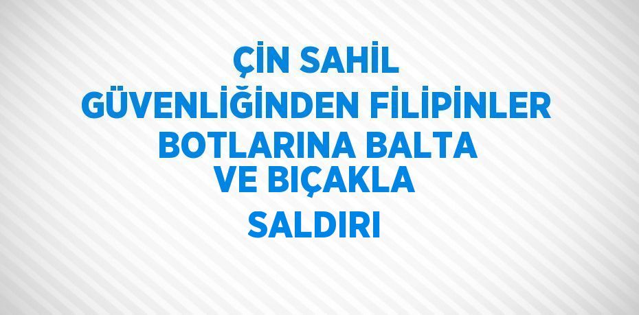 ÇİN SAHİL GÜVENLİĞİNDEN FİLİPİNLER BOTLARINA BALTA VE BIÇAKLA SALDIRI