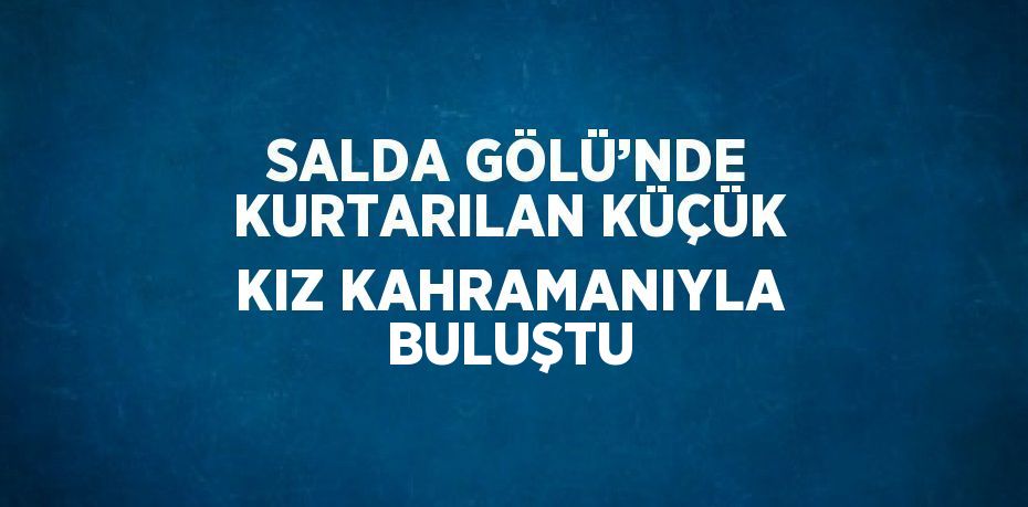 SALDA GÖLÜ’NDE KURTARILAN KÜÇÜK KIZ KAHRAMANIYLA BULUŞTU