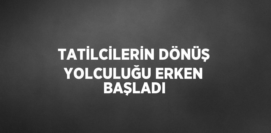 TATİLCİLERİN DÖNÜŞ YOLCULUĞU ERKEN BAŞLADI