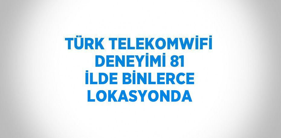 TÜRK TELEKOMWİFİ DENEYİMİ 81 İLDE BİNLERCE LOKASYONDA