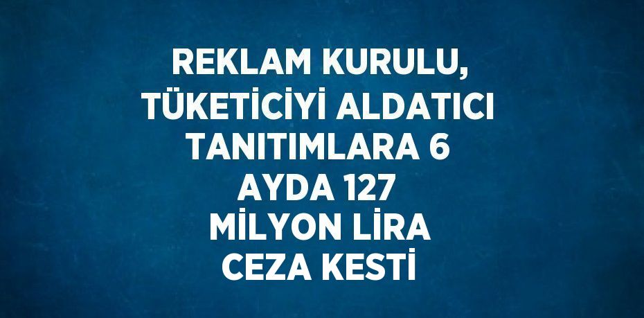 REKLAM KURULU, TÜKETİCİYİ ALDATICI TANITIMLARA 6 AYDA 127 MİLYON LİRA CEZA KESTİ