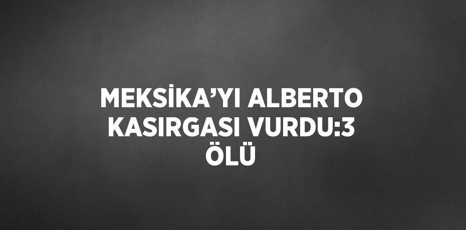 MEKSİKA’YI ALBERTO KASIRGASI VURDU:3 ÖLÜ