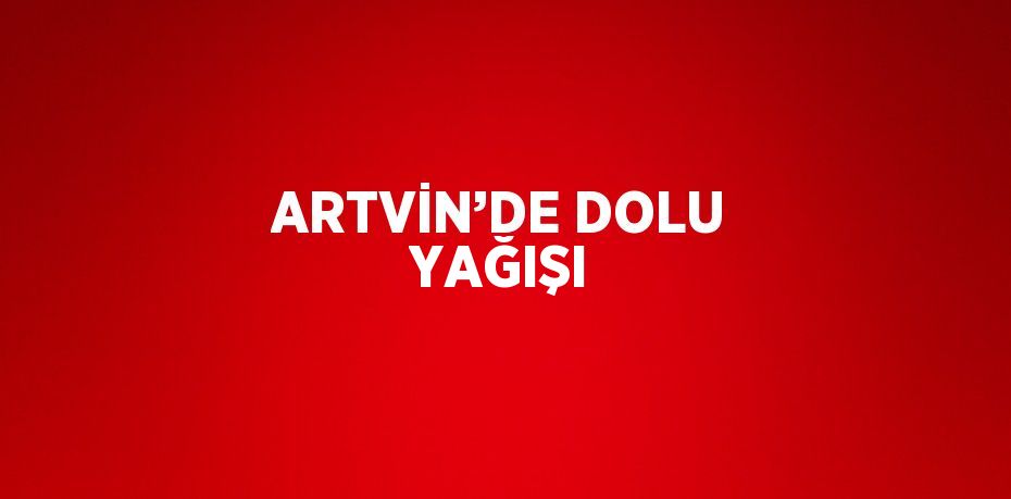 ARTVİN’DE DOLU YAĞIŞI