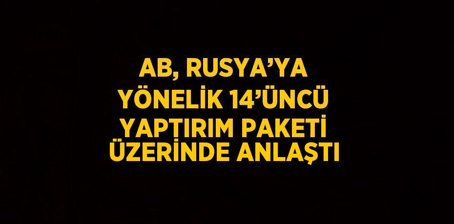 AB, RUSYA’YA YÖNELİK 14’ÜNCÜ YAPTIRIM PAKETİ ÜZERİNDE ANLAŞTI