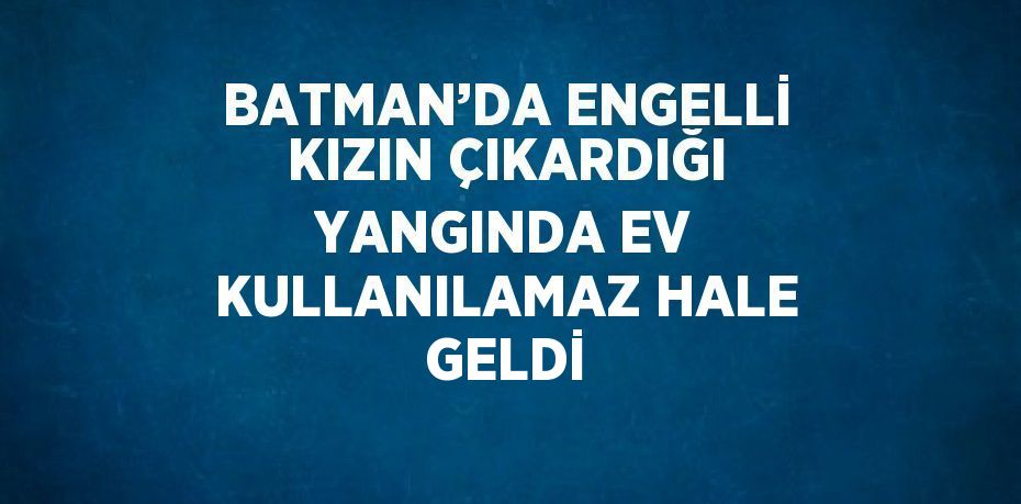 BATMAN’DA ENGELLİ KIZIN ÇIKARDIĞI YANGINDA EV KULLANILAMAZ HALE GELDİ