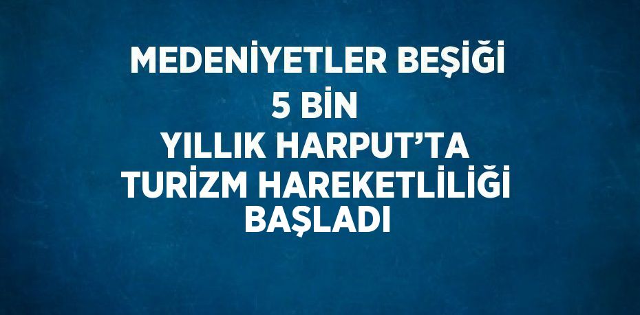 MEDENİYETLER BEŞİĞİ 5 BİN YILLIK HARPUT’TA TURİZM HAREKETLİLİĞİ BAŞLADI