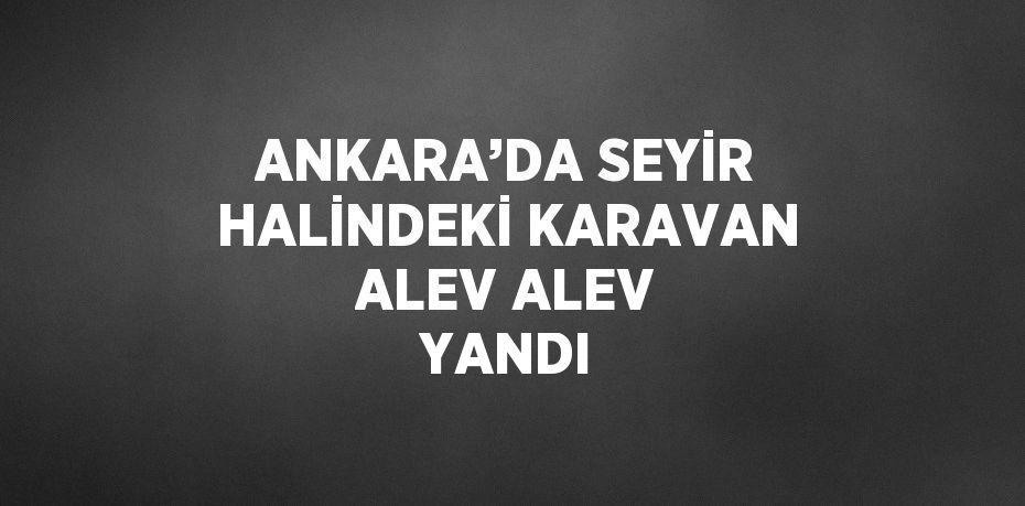 ANKARA’DA SEYİR HALİNDEKİ KARAVAN ALEV ALEV YANDI