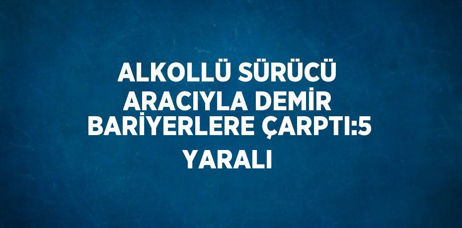 ALKOLLÜ SÜRÜCÜ ARACIYLA DEMİR BARİYERLERE ÇARPTI:5 YARALI