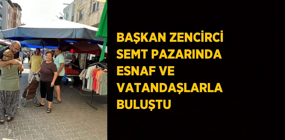 BAŞKAN ZENCİRCİ SEMT PAZARINDA ESNAF VE VATANDAŞLARLA BULUŞTU