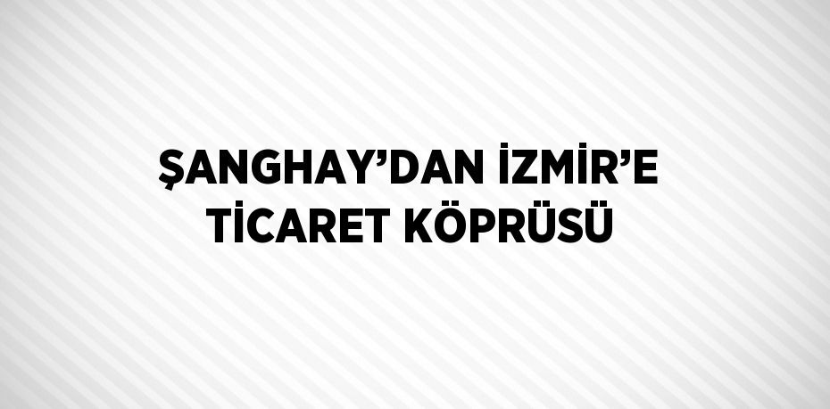 ŞANGHAY’DAN İZMİR’E TİCARET KÖPRÜSÜ