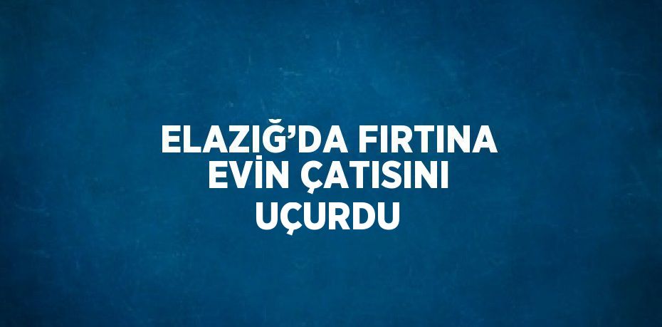 ELAZIĞ’DA FIRTINA EVİN ÇATISINI UÇURDU