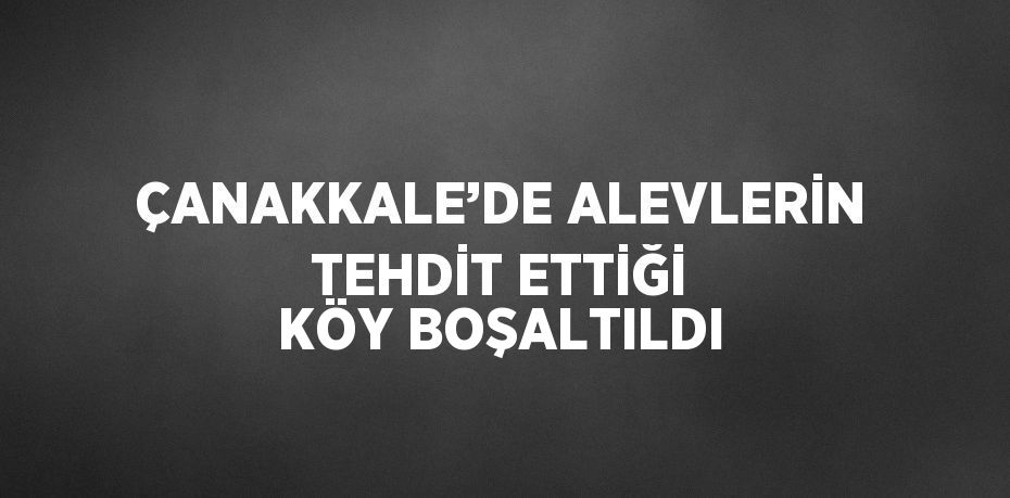 ÇANAKKALE’DE ALEVLERİN TEHDİT ETTİĞİ KÖY BOŞALTILDI