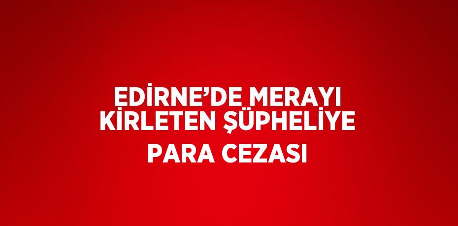 EDİRNE’DE MERAYI KİRLETEN ŞÜPHELİYE PARA CEZASI