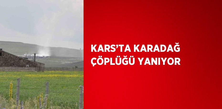 KARS’TA KARADAĞ ÇÖPLÜĞÜ YANIYOR