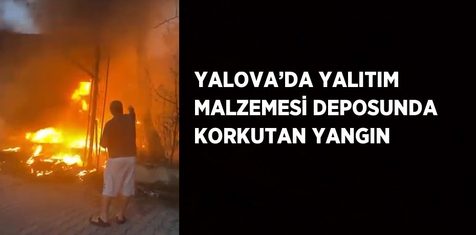 YALOVA’DA YALITIM MALZEMESİ DEPOSUNDA KORKUTAN YANGIN