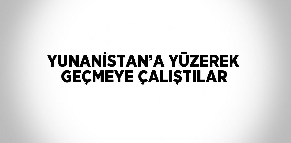 YUNANİSTAN’A YÜZEREK GEÇMEYE ÇALIŞTILAR