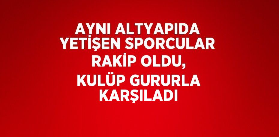 AYNI ALTYAPIDA YETİŞEN SPORCULAR RAKİP OLDU, KULÜP GURURLA KARŞILADI