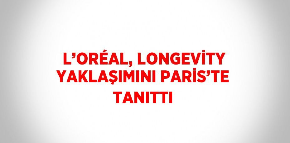 L’ORÉAL, LONGEVİTY YAKLAŞIMINI PARİS’TE TANITTI
