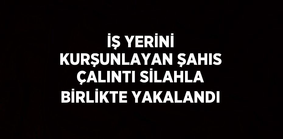 İŞ YERİNİ KURŞUNLAYAN ŞAHIS ÇALINTI SİLAHLA BİRLİKTE YAKALANDI