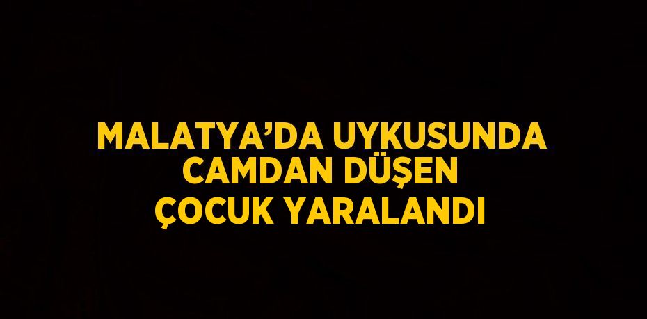 MALATYA’DA UYKUSUNDA CAMDAN DÜŞEN ÇOCUK YARALANDI