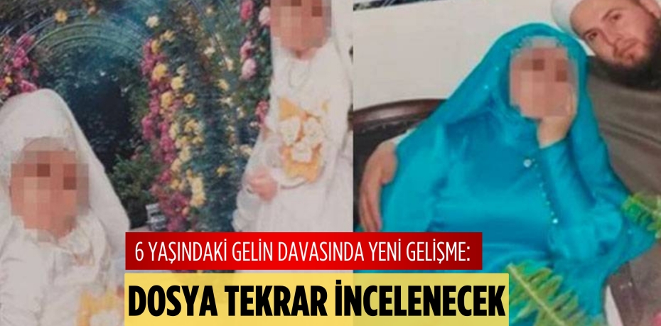 6 YAŞINDAKİ GELİN DAVASINDA YENİ GELİŞME: DOSYA TEKRAR İNCELENECEK