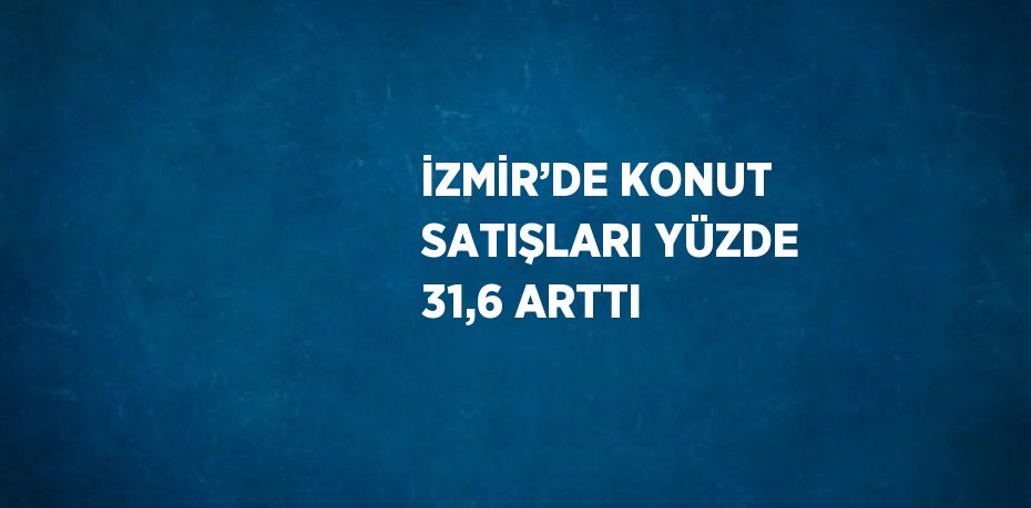 İZMİR’DE KONUT SATIŞLARI YÜZDE 31,6 ARTTI