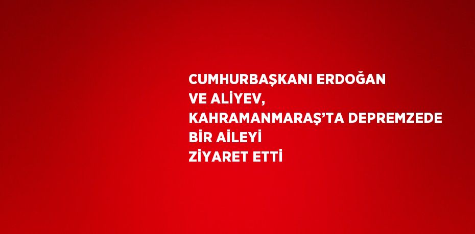 CUMHURBAŞKANI ERDOĞAN VE ALİYEV, KAHRAMANMARAŞ’TA DEPREMZEDE BİR AİLEYİ ZİYARET ETTİ